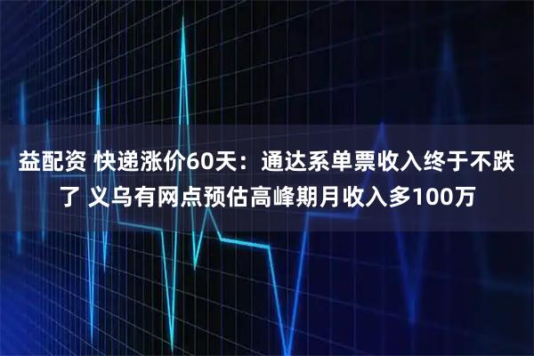 益配资 快递涨价60天：通达系单票收入终于不跌了 义乌有网点预估高峰期月收入多100万