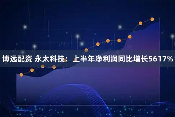 博远配资 永太科技：上半年净利润同比增长5617%