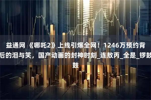 益通网 《哪吒2》上线引爆全网！1246万预约背后的泪与笑，国产动画的封神时刻_连敖丙_全是_锣鼓