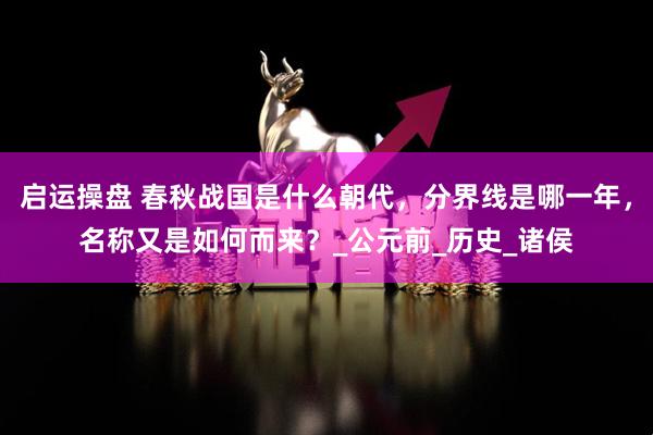 启运操盘 春秋战国是什么朝代，分界线是哪一年，名称又是如何而来？_公元前_历史_诸侯