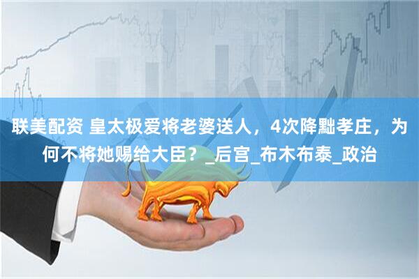 联美配资 皇太极爱将老婆送人，4次降黜孝庄，为何不将她赐给大臣？_后宫_布木布泰_政治