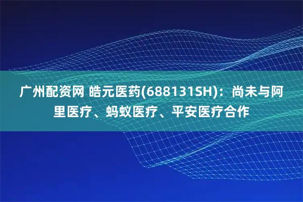 广州配资网 皓元医药(688131SH)：尚未与阿里医疗、蚂蚁医疗、平安医疗合作