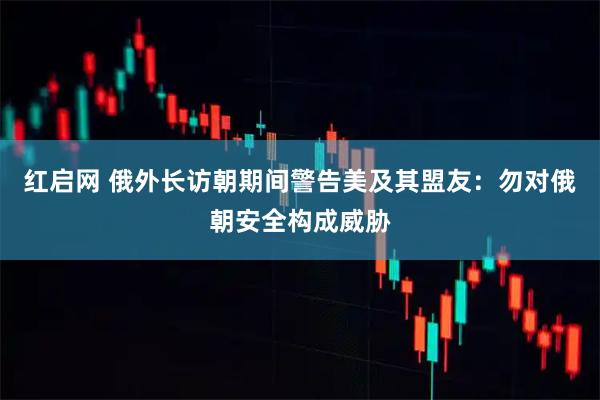 红启网 俄外长访朝期间警告美及其盟友：勿对俄朝安全构成威胁