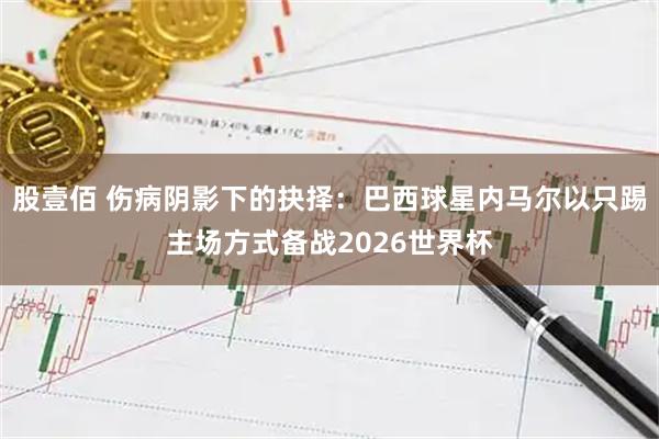 股壹佰 伤病阴影下的抉择：巴西球星内马尔以只踢主场方式备战2026世界杯