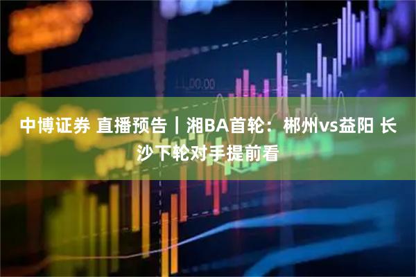 中博证券 直播预告｜湘BA首轮：郴州vs益阳 长沙下轮对手提前看