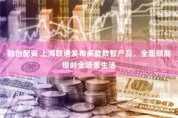 融创配资 上海联通发布多款数智产品，全面赋能银龄全场景生活