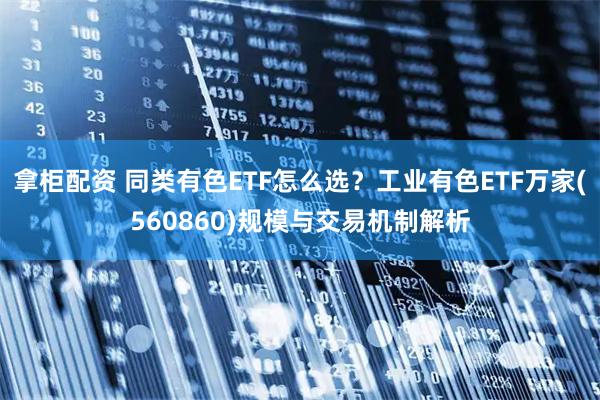 拿柜配资 同类有色ETF怎么选？工业有色ETF万家(560860)规模与交易机制解析
