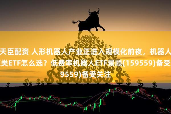 天臣配资 人形机器人产业正进入规模化前夜，机器人主题类ETF怎么选？低费率机器人ETF景顺(159559)备受关注
