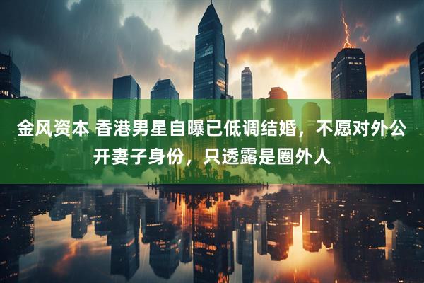 金风资本 香港男星自曝已低调结婚，不愿对外公开妻子身份，只透露是圈外人