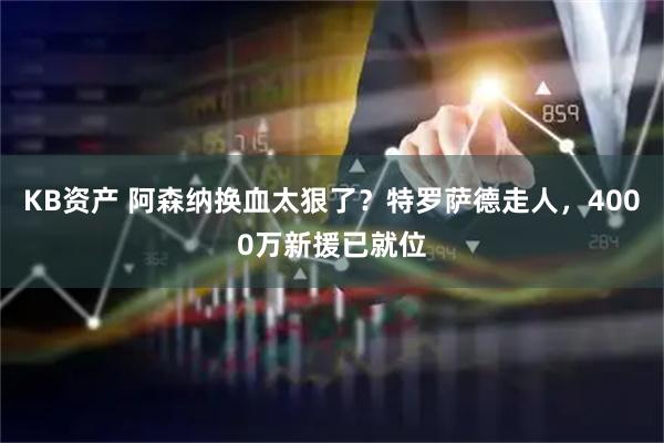 KB资产 阿森纳换血太狠了？特罗萨德走人，4000万新援已就位