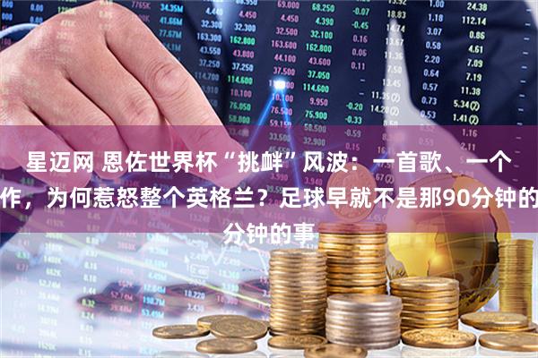 星迈网 恩佐世界杯“挑衅”风波：一首歌、一个动作，为何惹怒整个英格兰？足球早就不是那90分钟的事