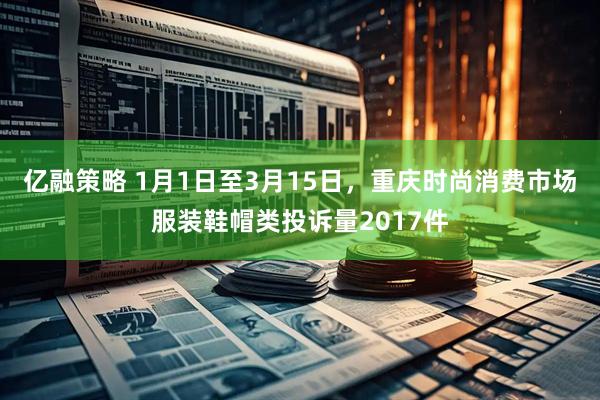 亿融策略 1月1日至3月15日，重庆时尚消费市场服装鞋帽类投诉量2017件