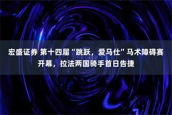 宏盛证券 第十四届“跳跃，爱马仕”马术障碍赛开幕，拉法两国骑手首日告捷