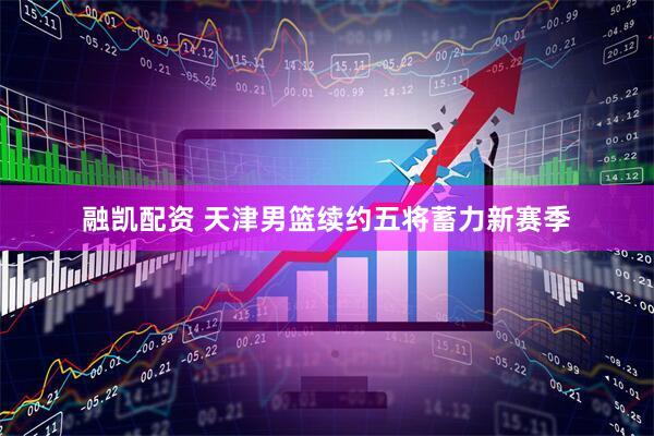 融凯配资 天津男篮续约五将蓄力新赛季