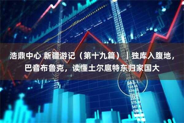 浩鼎中心 新疆游记（第十九篇）｜独库入腹地，巴音布鲁克，读懂土尔扈特东归家国大